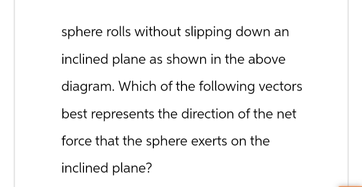 sphere rolls without slipping down an
inclined plane as shown in the above
diagram. Which of the following vectors
best represents the direction of the net
force that the sphere exerts on the
inclined plane?