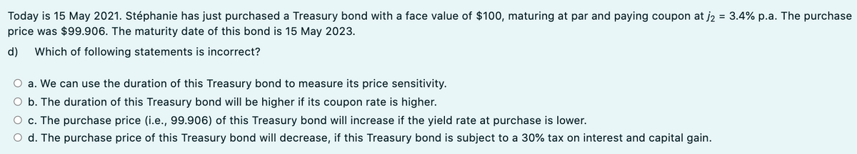 Today is 15 May 2021. Stéphanie has just purchased a Treasury bond with a face value of $100, maturing at par and paying coupon at j2 = 3.4% p.a. The purchase
price was $99.906. The maturity date of this bond is 15 May 2023.
d)
Which of following statements is incorrect?
O a. We can use the duration of this Treasury bond to measure its price sensitivity.
O b. The duration of this Treasury bond will be higher if its coupon rate is higher.
O c. The purchase price (i.e., 99.906) of this Treasury bond will increase if the yield rate at purchase is lower.
O d. The purchase price of this Treasury bond will decrease, if this Treasury bond is subject to a 30% tax on interest and capital gain.
