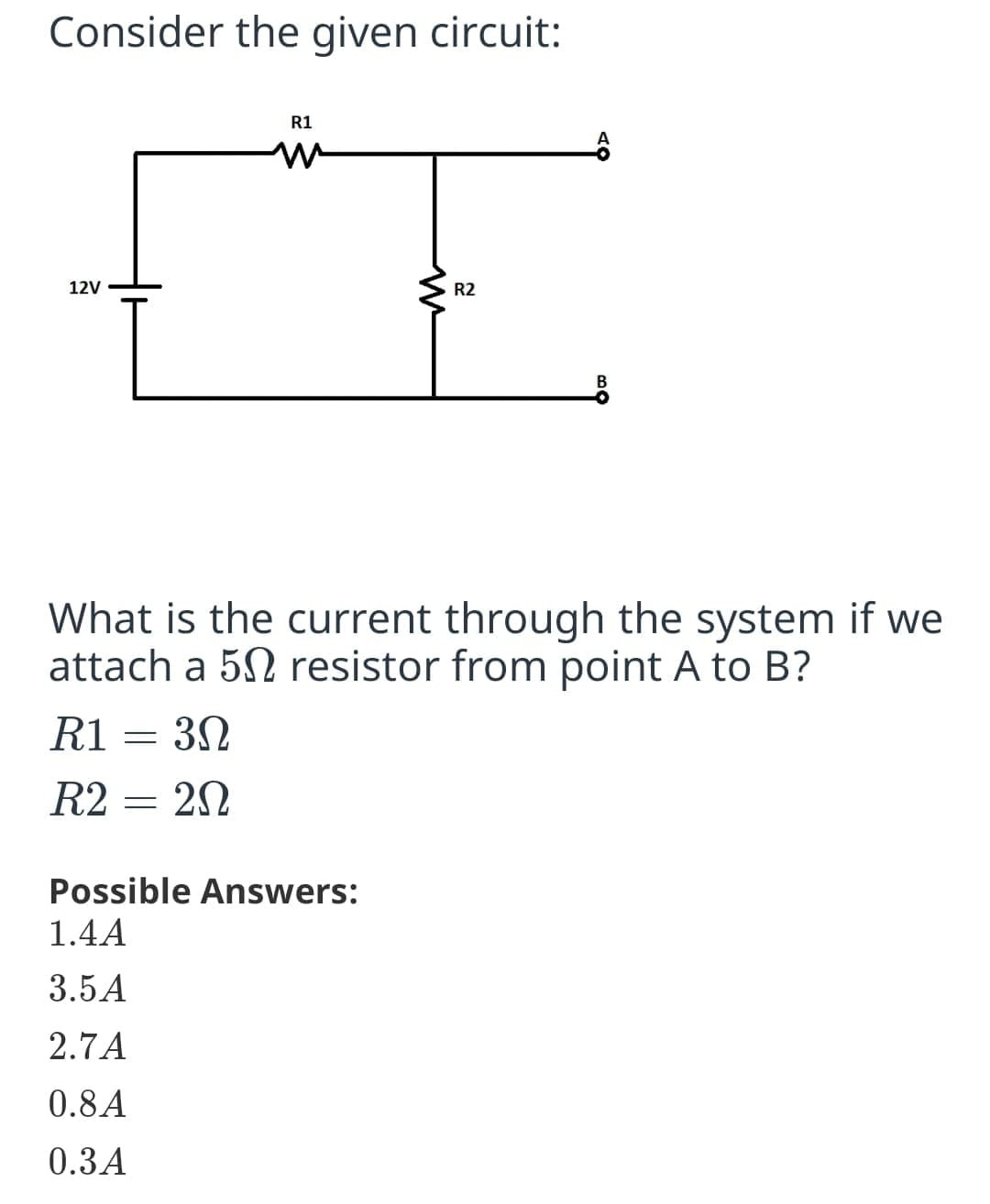 Consider the given circuit:
R1
12V
R2
What is the current through the system if we
attach a 52 resistor from point A to B?
R1 = 32
R2 = 2N
Possible Answers:
1.4A
3.5A
2.7A
0.8A
0.3A
