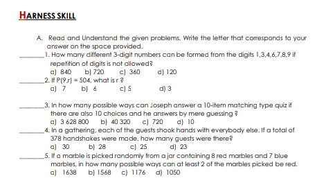 HARNESS SKILL
A. Read and Understand the given problems. Write the letter that corresponds to your
answer on the space provided.
1. How many different 3-digit numbers can be formed from the digits 1,3,4,6,7,8,9 if
repetition of digits is not allowed?
a) 840
2. If P(9s) = 504, what is r?
a) 7
b) 720
c) 360
d) 120
b) 6
c) 5
d) 3
_3. In how many possible ways can Joseph answer a 10-item matching type quiz if
there are also 10 choices and he answers by mere guessing ?
a) 3 628 800
4. In a gathering. each of the guests shook hands with everybody else. If a total of
378 handshakes were made, how many guests were there?
a) 30
5. If a marble is picked randomly from a jar containing 8 red marbles and 7 blue
marbles, in how many possible ways can at least 2 of the marbles picked be red.
a) 1638
ы) 40 320
c) 720
d) 10
b) 28
c) 25
d) 23
b) 1568 c) 1176 d) 1050
