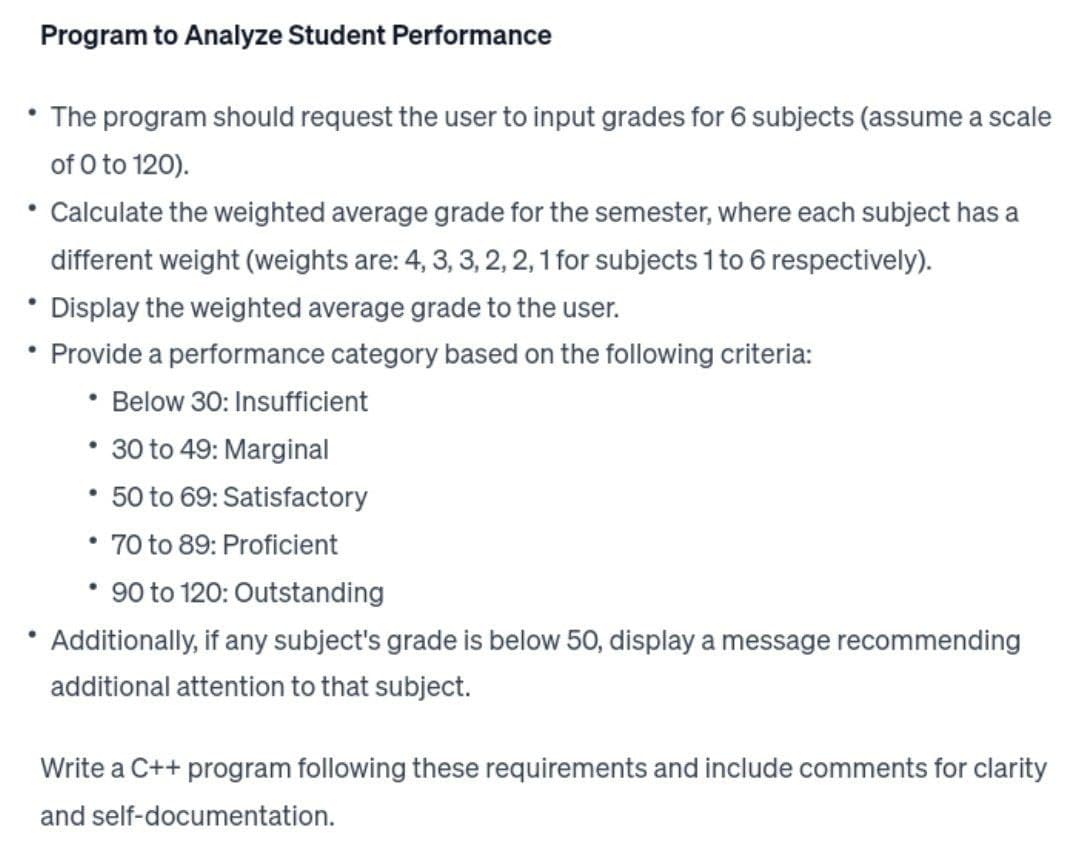 Program to Analyze Student Performance
• The program should request the user to input grades for 6 subjects (assume a scale
of 0 to 120).
• Calculate the weighted average grade for the semester, where each subject has a
different weight (weights are: 4, 3, 3, 2, 2, 1 for subjects 1 to 6 respectively).
• Display the weighted average grade to the user.
• Provide a performance category based on the following criteria:
Below 30: Insufficient
• 30 to 49: Marginal
• 50 to 69: Satisfactory
• 70 to 89: Proficient
·
• 90 to 120: Outstanding
Additionally, if any subject's grade is below 50, display a message recommending
additional attention to that subject.
Write a C++ program following these requirements and include comments for clarity
and self-documentation.