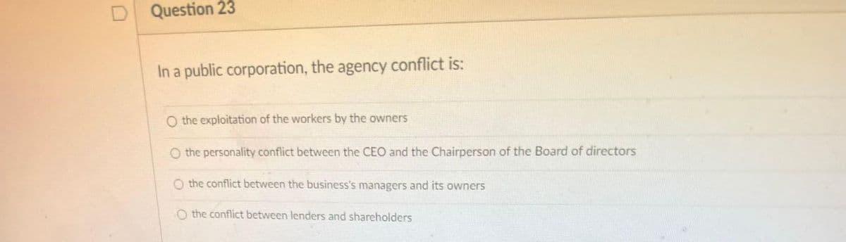 Question 23
In a public corporation, the agency conflict is:
O the exploitation of the workers by the owners
O the personality conflict between the CEO and the Chairperson of the Board of directors
O the conflict between the business's managers and its owners
O the conflict between lenders and shareholders
