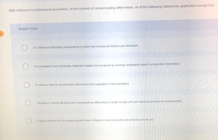 With reference to behavioural economics, in the context of compensating differentials, all of the following statements application except that
Multiple Choice
It is based on laboratory experiments in which the choices of workers are observed
It investigates how individuals make job-related choices (such as working conditions) based on imperfect information
It makes a case for government intervention and regulation in the workplace.
O
The labour market will generate compensating differentials in order to deal with job-related amenities and disamenities
It gives reasons for why people ignore major infrequent risks or possible dis-amenities of the job.