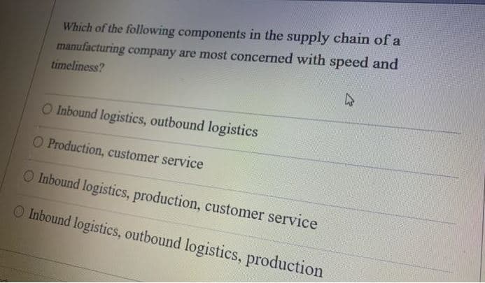 Which of the following components in the supply chain of a
manufacturing company are most concerned with speed and
timeliness?
47
O Inbound logistics, outbound logistics
O Production, customer service
O Inbound logistics, production, customer service
O Inbound logistics, outbound logistics, production
