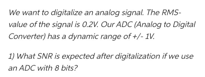 We want to digitalize an analog signal. The RMS-
value of the signal is 0.2V. Our ADC (Analog to Digital
Converter) has a dynamic range of +/- 1V.
1) What SNR is expected after digitalization if we use
an ADC with 8 bits?