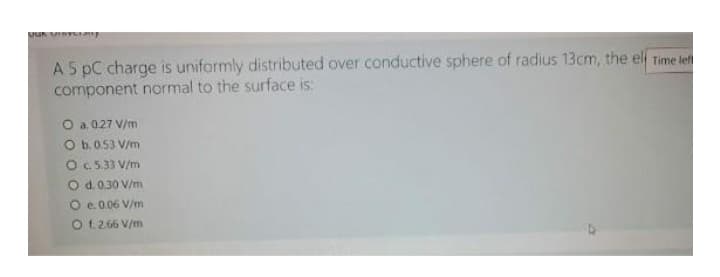 JUK VINYLE
A 5 PC charge is uniformly distributed over conductive sphere of radius 13cm, the elf Time lef
component normal to the surface is:
O a. 0.27 V/m
O b. 0.53 V/m
O c. 5.33 V/m
O d. 0.30 V/m
O e. 0.06 V/m
O f. 2.66 V/m