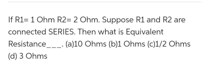If R1= 1 Ohm R2= 2 Ohm. Suppose R1 and R2 are
connected SERIES. Then what is Equivalent
(a)10 Ohms (b)1 Ohms (c)1/2 Ohms
Resistance___.
(d) 3 Ohms