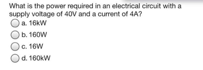 What is the power required in an electrical circuit with a
supply voltage of 40V and a current of 4A?
a. 16kW
b. 160W
c. 16W
Od. 160kW