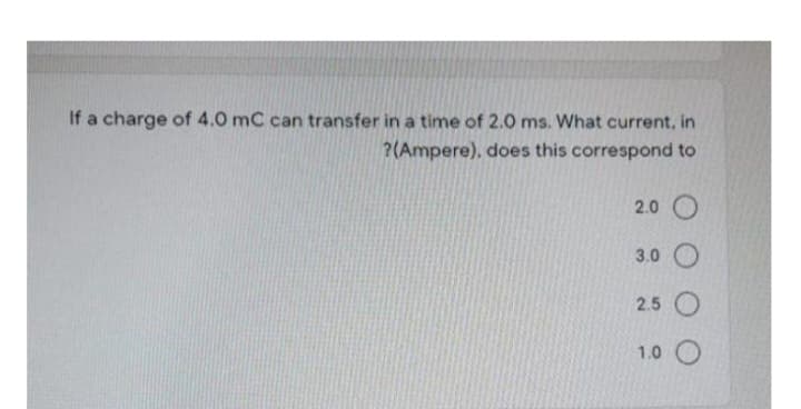 If a charge of 4.0 mC can transfer in a time of 2.0 ms. What current, in
?(Ampere), does this correspond to
2.0 O
3.0 O
2.5 O
1.0 O