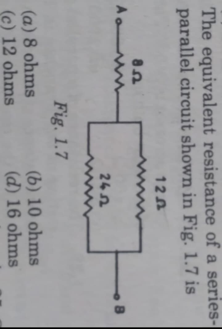 The equivalent resistance of a series-
parallel circuit shown in Fig. 1.7 is
126
A
85
Fig. 1.7
(a) 8 ohms
(c) 12 ohms
2452
(b) 10 ohms
(d) 16 ohms
8
