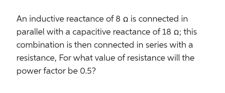 An inductive reactance of 8 2 is connected in
parallel with a capacitive reactance of 18 ; this
combination is then connected in series with a
resistance, For what value of resistance will the
power factor be 0.5?