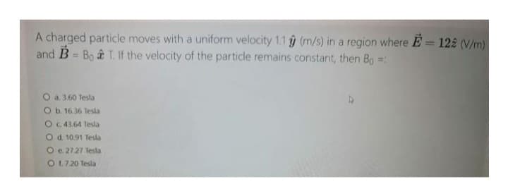 A charged particle moves with a uniform velocity 1.1 (m/s) in a region where E= 122 (V/m)
and B = Bo & T. If the velocity of the particle remains constant, then Bo =:
O a. 3.60 Tesla
O b. 16.36 Tesla
O c. 43.64 Tesla
O d. 10.91 Tesla
O e. 27.27 Tesla
O 1.7.20 Tesla