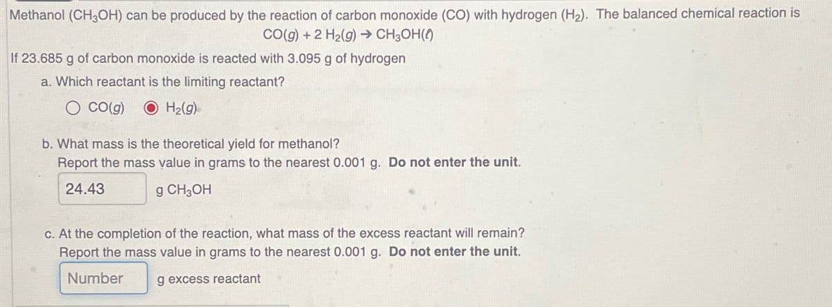 Methanol (CH3OH) can be produced by the reaction of carbon monoxide (CO) with hydrogen (H2). The balanced chemical reaction is
CO(g) +2 H2(g) → CH3OH()
If 23.685 g of carbon monoxide is reacted with 3.095 g of hydrogen
a. Which reactant is the limiting reactant?
O CO(g) O H2(g)
b. What mass is the theoretical yield for methanol?
Report the mass value in grams to the nearest 0.001 g. Do not enter the unit.
24.43
g CH3OH
c. At the completion of the reaction, what mass of the excess reactant will remain?
Report the mass value in grams to the nearest 0.001 g. Do not enter the unit.
Number
g excess reactant