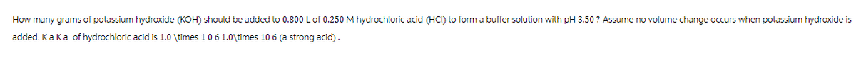 How many grams of potassium hydroxide (KOH) should be added to 0.800 L of 0.250 M hydrochloric acid (HCI) to form a buffer solution with pH 3.50? Assume no volume change occurs when potassium hydroxide is
added. Ka Ka of hydrochloric acid is 1.0 \times 1 0 6 1.0\times 10 6 (a strong acid).