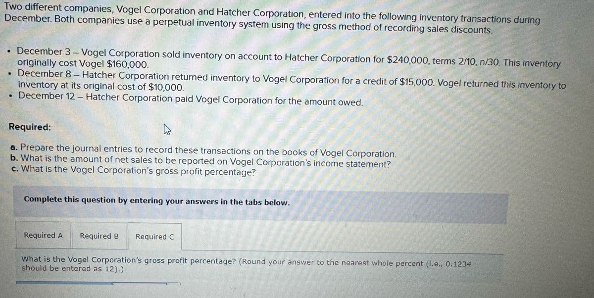 Two different companies, Vogel Corporation and Hatcher Corporation, entered into the following inventory transactions during
December. Both companies use a perpetual inventory system using the gross method of recording sales discounts.
December 3 - Vogel Corporation sold inventory on account to Hatcher Corporation for $240,000, terms 2/10, n/30. This inventory
originally cost Vogel $160,000.
December 8- Hatcher Corporation returned inventory to Vogel Corporation for a credit of $15,000. Vogel returned this inventory to
inventory at its original cost of $10,000.
⚫ December 12 - Hatcher Corporation paid Vogel Corporation for the amount owed.
Required:
a. Prepare the journal entries to record these transactions on the books of Vogel Corporation.
b. What is the amount of net sales to be reported on Vogel Corporation's income statement?
c. What is the Vogel Corporation's gross profit percentage?
Complete this question by entering your answers in the tabs below.
Required A
Required B Required C
What is the Vogel Corporation's gross profit percentage? (Round your answer to the nearest whole percent (i.e., 0.1234
should be entered as 12).)