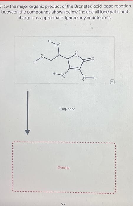 Draw the major organic product of the Bronsted acid-base reaction
between the compounds shown below. Include all lone pairs and
charges as appropriate. Ignore any counterions.
:0:
1 eq. base
Drawing
20
O-H