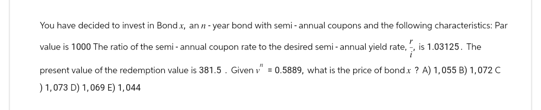 You have decided to invest in Bond x, an n-year bond with semi-annual coupons and the following characteristics: Par
value is 1000 The ratio of the semi - annual coupon rate to the desired semi- annual yield rate, is 1.03125. The
present value of the redemption value is 381.5. Given v=0.5889, what is the price of bond x ? A) 1,055 B) 1,072 C
) 1,073 D) 1,069 E) 1,044