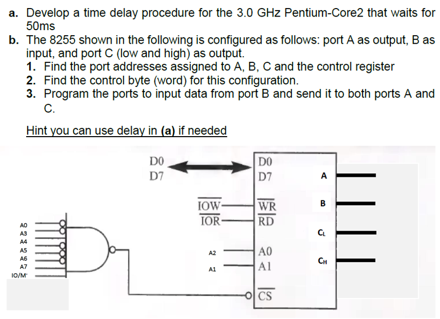 a. Develop a time delay procedure for the 3.0 GHz Pentium-Core2 that waits for
50ms
b. The 8255 shown in the following is configured as follows: port A as output, B as
input, and port C (low and high) as output.
1. Find the port addresses assigned to A, B, C and the control register
2. Find the control byte (word) for this configuration.
3. Program the ports to input data from port B and send it to both ports A and
C.
Hint you can use delay in (a) if needed
AO
A3
A4
A5
A6
A7
10/M
DO
D7
IOW-
IOR-
A2
A1
DO
D7
WR
RD
A0
Al
OCS
A
B
CL
CH
