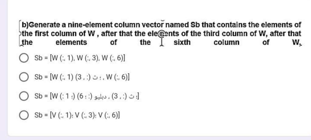 [b)Generate a nine-element column vector named Sb that contains the elements of
the first column of W, after that the elecents of the third column of W, after that
the
sixth
column
of
elements
of
the
W₂
Sb = [W (
Sb = [W (
1), W (:. 3), W (:. 6)]
1) (3.). W (:6)]
؛ ث (: ، 3) ، دبلیو (: : 6) ( 1 : Sb = [W
Sb = [V ( 1): V (3): V (:. 6)]