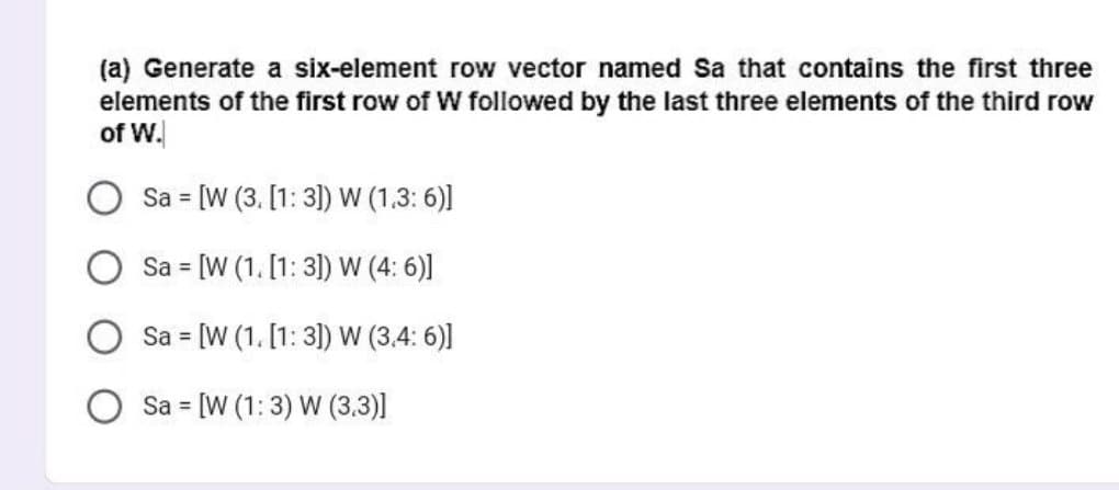(a) Generate a six-element row vector named Sa that contains the first three
elements of the first row of W followed by the last three elements of the third row
of W.
Sa = [W (3. [1: 3]) W (1.3:6)]
Sa = [W (1. [1: 3]) W (4:6)]
Sa = [W (1. [1: 3]) W (3.4:6)]
Sa [W (1:3) W (3.3)]
=