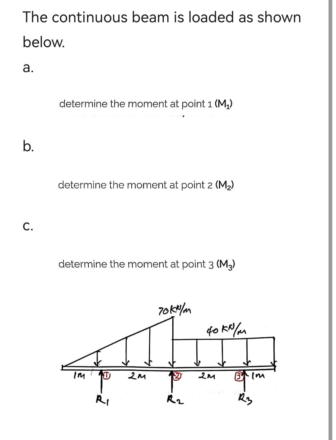 The continuous beam is loaded as shown
below.
a.
b.
C.
determine the moment at point 1 (M₁)
determine the moment at point 2 (M₂)
determine the moment at point 3 (M3)
T
Ri
2M
70kn/m
R2
фоко/м
2M
·Im
R3
