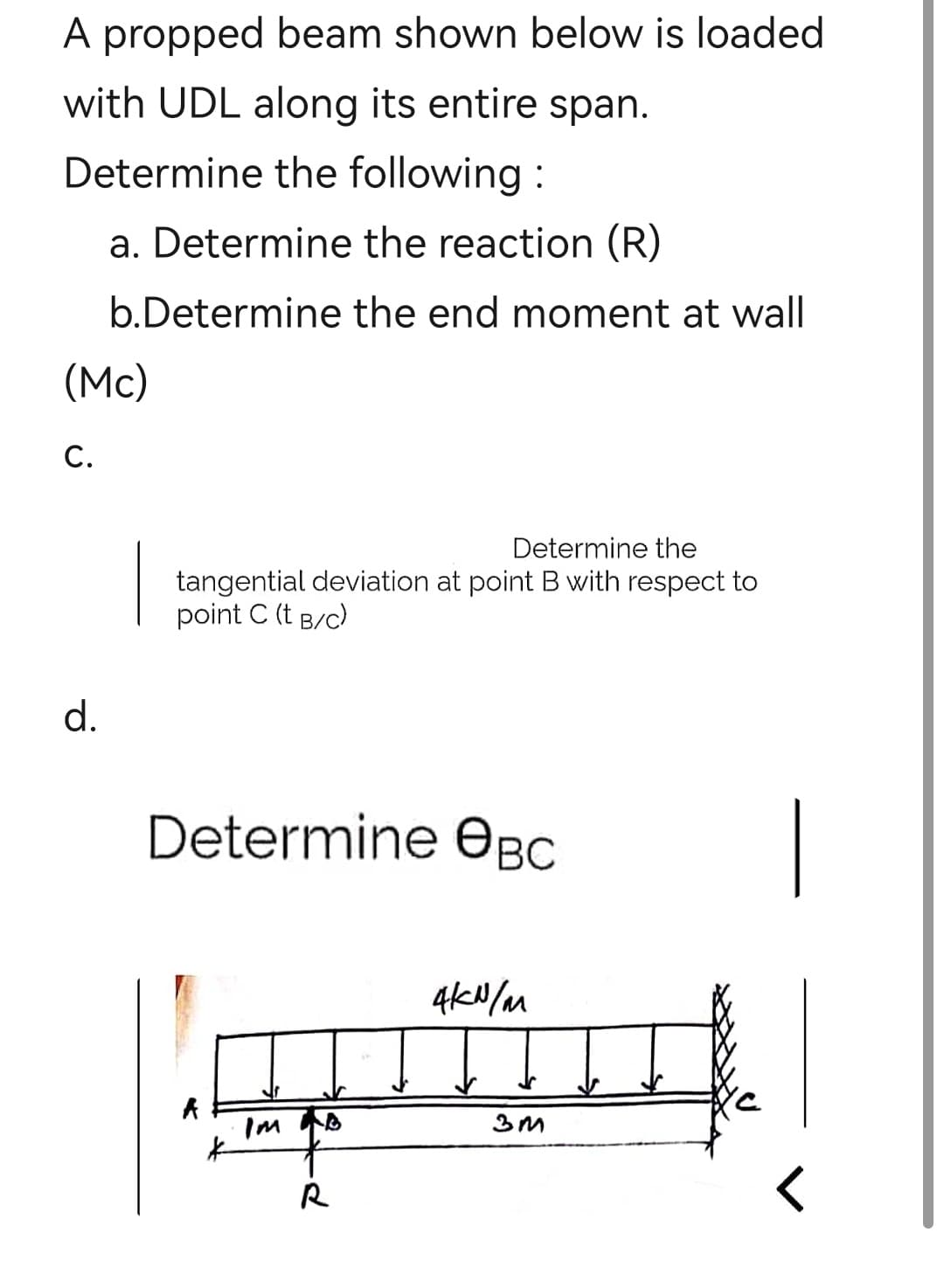 A propped beam shown below is loaded
with UDL along its entire span.
Determine the following:
(Mc)
C.
a. Determine the reaction (R)
b.Determine the end moment at wall
d.
Determine the
tangential deviation at point B with respect to
point C (t B/C)
Determine Өвс
A
*
R
4kN/m
3M
