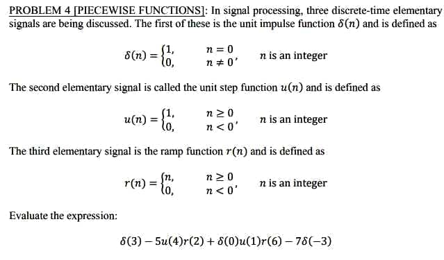 PROBLEM 4 [PIECEWISE FUNCTIONS]: In signal processing, three discrete-time elementary
signals are being discussed. The first of these is the unit impulse function (n) and is defined as
n is an integer
(1,
8(n) = {1
Evaluate the expression:
n = 0
n = 0'
The second elementary signal is called the unit step function u(n) and is defined as
u(n) = {1,
lo,
The third elementary signal is the ramp function r(n) and is defined as
r(n) = {1,
(n,
n>0
n<0'
n≥0
n<0'
n is an integer
n is an integer
8(3)-5u(4)r (2) + 8(0)u(1)r(6)-78(-3)