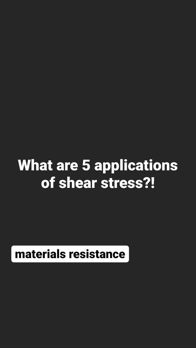 What are 5 applications
of shear stress?!
materials resistance
