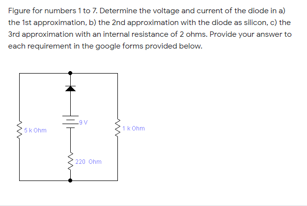 Figure for numbers 1 to 7. Determine the voltage and current of the diode in a)
the 1st approximation, b) the 2nd approximation with the diode as silicon, c) the
3rd approximation with an internal resistance of 2 ohms. Provide your answer to
each requirement in the google forms provided below.
.9 V
5k Ohm
1 k Ohm
220 Ohm
