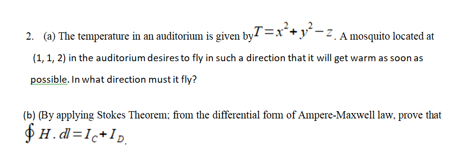 2. (a) The temperature in an auditorium is given by1 =x+y°-z A mosquito located at
(1, 1, 2) in the auditorium desires to fly in such a direction that it will get warm as soon as
possible. In what direction must it fly?
(b) (By applying Stokes Theorem; from the differential form of Ampere-Maxwell law, prove that
$ H.dl=I+Ip.
