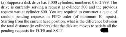 (a) Suppose a disk drive has 3,000 cylinders, numbered 0 to 2,999. The
drive is currently serving a request at cylinder 500 and the previous
request was at cylinder 600. You are required to construct a queue of
random pending requests in FIFO order (of minimum 10 inputs).
Starting from the current head position, what is the difference between
the total distance (in cylinders) that the disk are moves to satisfy all the
pending requests for FCFS and SSTF.
