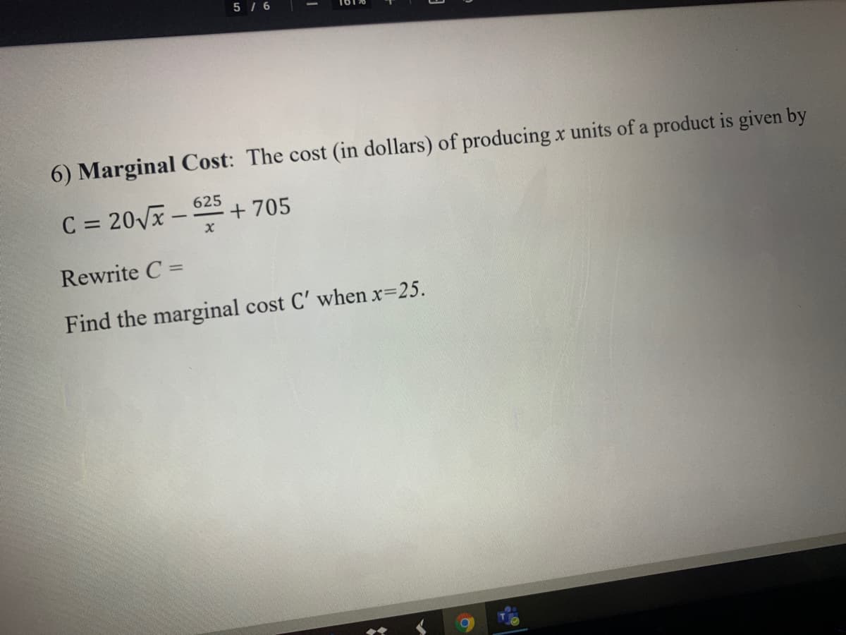 5 / 6
6) Marginal Cost: The cost (in dollars) of producing x units of a product is given by
625
C = 20Vx –
+ 705
Rewrite C =
%3D
Find the marginal cost C' when x=25.
