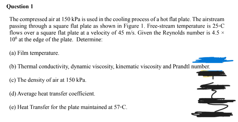 Question 1
The compressed air at 150 kPa is used in the cooling process of a hot flat plate. The airstream
passing through a square flat plate as shown in Figure 1. Free-stream temperature is 25°C
flows over a square flat plate at a velocity of 45 m/s. Given the Reynolds number is 4.5 ×
10° at the edge of the plate. Determine:
(a) Film temperature.
(b) Thermal conductivity, dynamic viscosity, kinematic viscosity and Prandtl number.
(c) The density of air at 150 kPa.
(d) Average heat transfer coefficient.
(e) Heat Transfer for the plate maintained at 57•C.
HI
