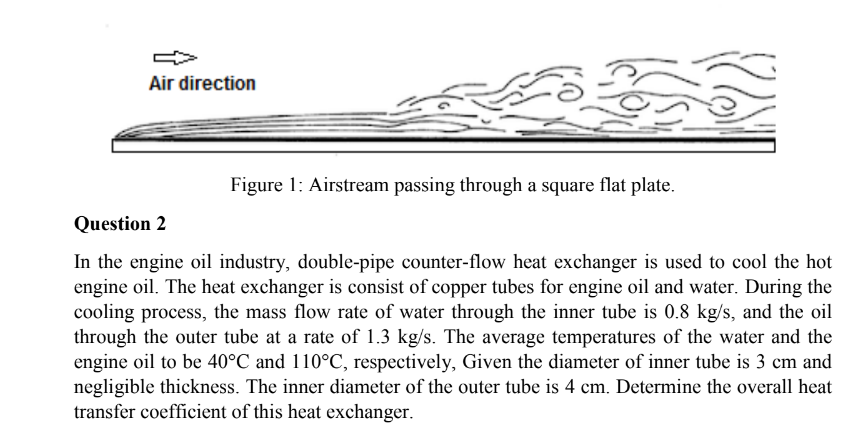 Air direction
Figure 1: Airstream passing through a square flat plate.
Question 2
In the engine oil industry, double-pipe counter-flow heat exchanger is used to cool the hot
engine oil. The heat exchanger is consist of copper tubes for engine oil and water. During the
cooling process, the mass flow rate of water through the inner tube is 0.8 kg/s, and the oil
through the outer tube at a rate of 1.3 kg/s. The average temperatures of the water and the
engine oil to be 40°C and 110°C, respectively, Given the diameter of inner tube is 3 cm and
negligible thickness. The inner diameter of the outer tube is 4 cm. Determine the overall heat
transfer coefficient of this heat exchanger.
