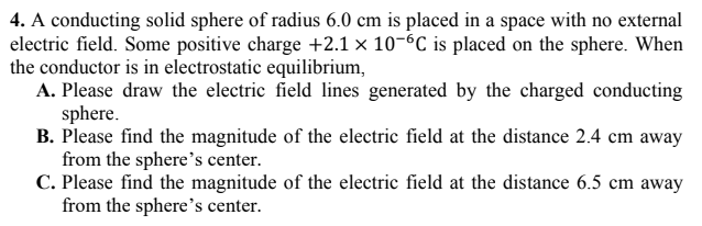 4. A conducting solid sphere of radius 6.0 cm is placed in a space with no external
electric field. Some positive charge +2.1 × 10-6C is placed on the sphere. When
the conductor is in electrostatic equilibrium,
A. Please draw the electric field lines generated by the charged conducting
sphere.
B. Please find the magnitude of the electric field at the distance 2.4 cm away
from the sphere's center.
C. Please find the magnitude of the electric field at the distance 6.5 cm away
from the sphere's center.
