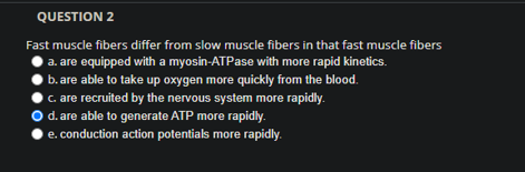 QUESTION 2
Fast muscle fibers differ from slow muscle fibers in that fast muscle fibers
a. are equipped with a myosin-ATPase with more rapid kinetics.
b. are able to take up oxygen more quickly from the blood.
c. are recruited by the nervous system more rapidly.
d. are able to generate ATP more rapidly.
e. conduction action potentials more rapidly.

