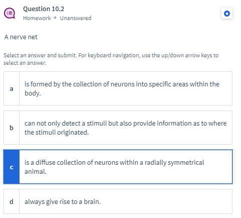 Question 10.2
Homework • Unanswered
A nerve net
Select an answer and submit. For keyboard navigation, use the up/down arrow keys to
select an answer.
is formed by the collection of neurons into specific areas within the
body.
can not only detect a stimuli but also provide information as to where
b
the stimuli originated.
is a diffuse collection of neurons within a radially symmetrical
animal.
d.
always give rise to a brain.
