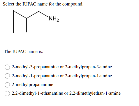Select the IUPAC name for the compound.
`NH2
The IUPAC name is:
2-methyl-3-propanamine or 2-methylpropan-3-amine
2-methyl-1-propanamine or 2-methylpropan-1-amine
2-methylpropanamine
2,2-dimethyl-1-ethanamine or 2,2-dimethylethan-1-amine
