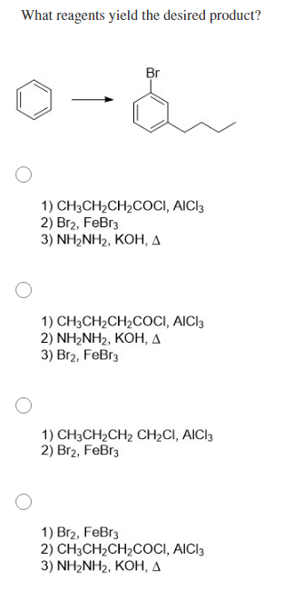 What reagents yield the desired product?
Br
1) CH3CH2CH2COCI, AICI3
2) Br2, FeBr3
3) NH2NH2, KOH, A
1) CH3CH2CH2COCI, AICI3
2) NH2NH2, KOH, A
3) Br2, FeBr3
1) CH3CH2CH2 CH2CI, AICI3
2) Br2, FeBr3
1) Br2, FeBr3
2) CH3CH2CH2COCI, AICI3
3) NH2NH2, KOH, A

