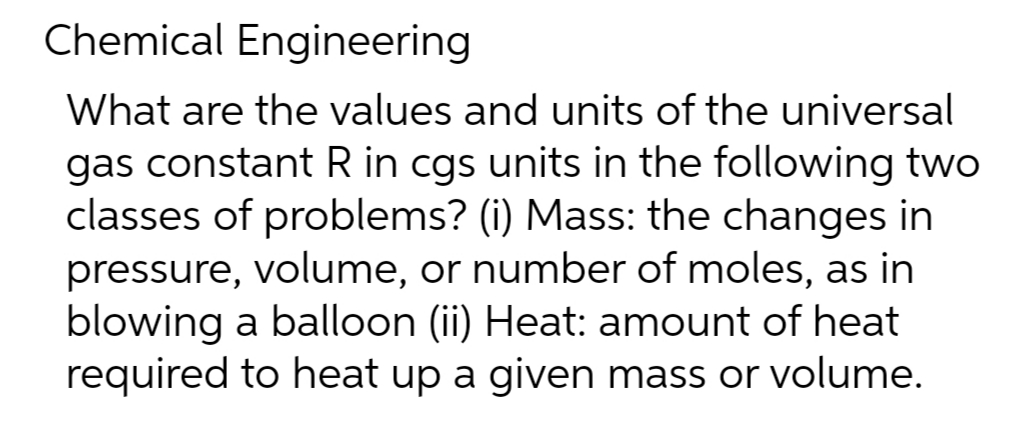 Chemical Engineering
What are the values and units of the universal
gas constant R in cgs units in the following two
classes of problems? (i) Mass: the changes in
pressure, volume, or number of moles, as in
blowing a balloon (ii) Heat: amount of heat
required to heat up a given mass or volume.