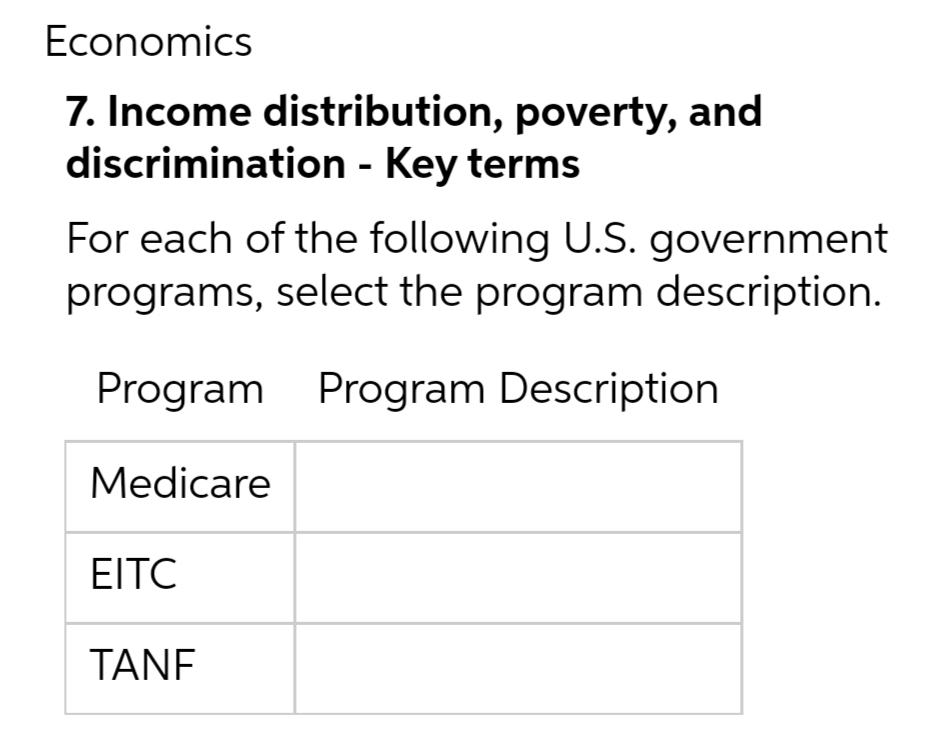 Economics
7. Income distribution, poverty, and
discrimination - Key terms
For each of the following U.S. government
programs, select the program description.
Program Program Description
Medicare
EITC
TANE