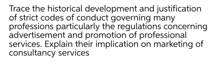 Trace the historical development and justification
of strict codes of conduct governing many
professions particularly the regulations concerning
advertisement and promotion of professional
services. Explain their implication on marketing of
consultancy services
