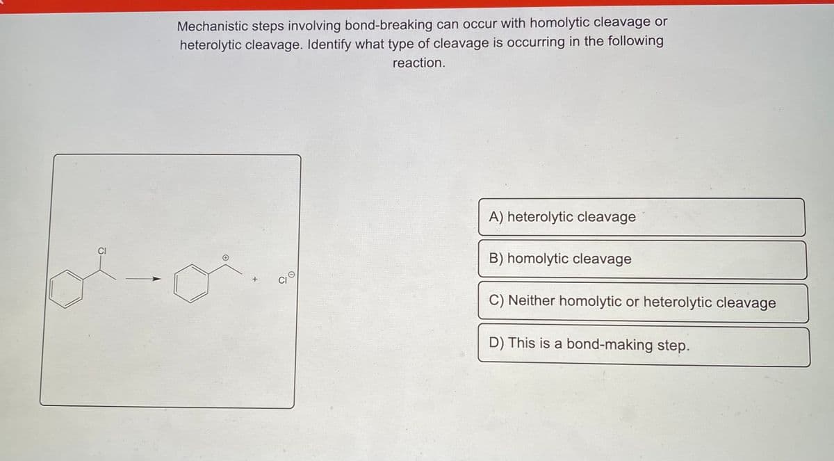 Mechanistic steps involving bond-breaking can occur with homolytic cleavage or
heterolytic cleavage. Identify what type of cleavage is occurring in the following
reaction.
A) heterolytic cleavage
CI
B) homolytic cleavage
+
CI
C) Neither homolytic or heterolytic cleavage
D) This is a bond-making step.
