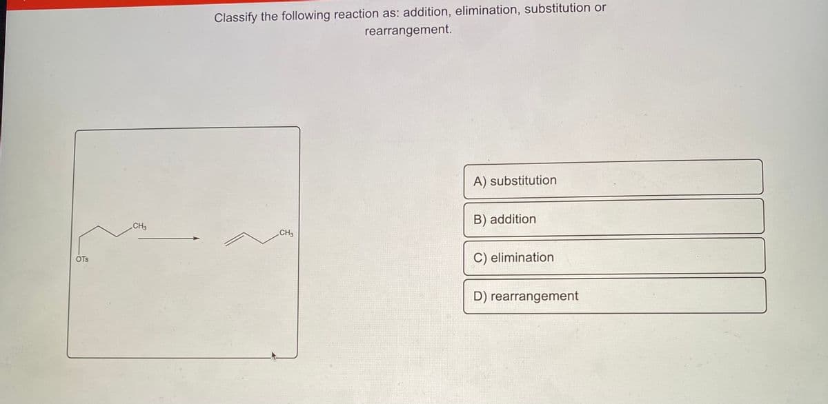 Classify the following reaction as: addition, elimination, substitution or
rearrangement.
A) substitution
CH3
B) addition
CH3
OTS
C) elimination
D) rearrangement
