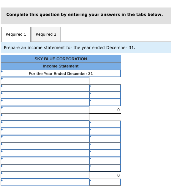 Complete this question by entering your answers in the tabs below.
Required 1
Required 2
Prepare an income statement for the year ended December 31.
SKY BLUE CORPORATION
Income Statement
For the Year Ended December 31
