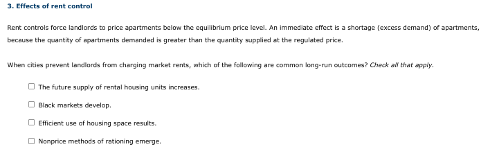 3. Effects of rent control
Rent controls force landlords to price apartments below the equilibrium price level. An immediate effect is a shortage (excess demand) of apartments,
because the quantity of apartments demanded is greater than the quantity supplied at the regulated price.
When cities prevent landlords from charging market rents, which of the following are common long-run outcomes? Check all that apply.
The future supply of rental housing units increases.
O Black markets develop.
O Efficient use of housing space results.
O Nonprice methods of rationing emerge.
