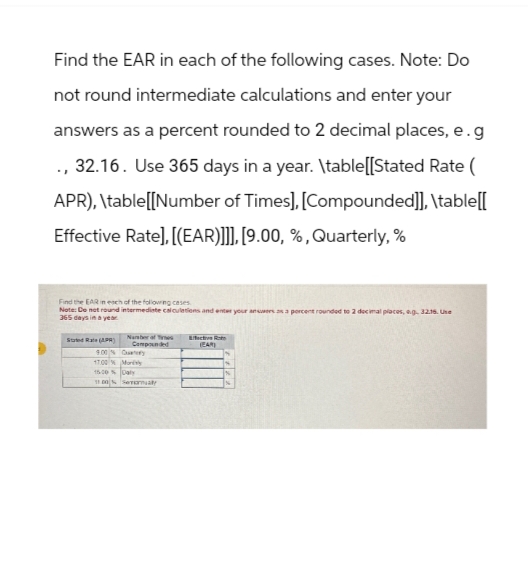 Find the EAR in each of the following cases. Note: Do
not round intermediate calculations and enter your
answers as a percent rounded to 2 decimal places, e.g
., 32.16. Use 365 days in a year. \table[[Stated Rate (
APR), \table[[Number of Times], [Compounded]], \table[[
Effective Rate], [(EAR)]]], [9.00, %, Quarterly, %
Find the EAR in each of the following cases.
Note: De not round intermediate calculations and enter your answers
365 days in a year
rounded to 2 decimal places, eg. 32.16. Use
Stated Rate (APR)
Number of Times
Compounded
Effective Rate
17.00 % Mony
15.00%Daly
100% Serialy