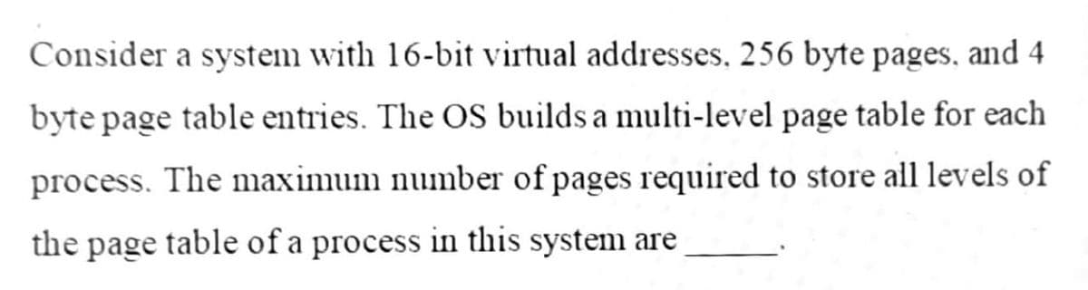 Consider a system with 16-bit virtual addresses, 256 byte pages, and 4
byte page table entries. The OS builds a multi-level page table for each
process. The maximum number of pages required to store all levels of
the page table of a process in this system are
