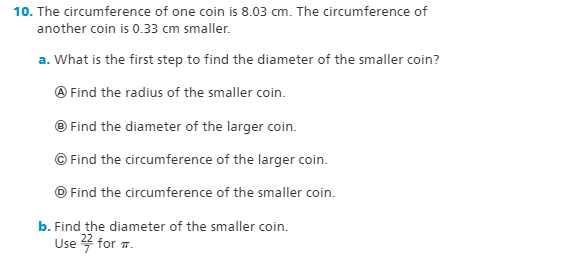 10. The circumference of one coin is 8.03 cm. The circumference of
another coin is 0.33 cm smaller.
a. What is the first step to find the diameter of the smaller coin?
O Find the radius of the smaller coin.
© Find the diameter of the larger coin.
© Find the circumference of the larger coin.
© Find the circumference of the smaller coin.
b. Find the diameter of the smaller coin.
Use 4 for .
