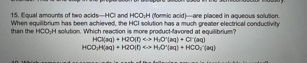 15. Equal amounts of two acids-HCI and HCO2H (formic acid)-are placed in aqueous solution.
When equilibrium has been achieved, the HCI solution has a much greater electrical conductivity
than the HCO2H solution. Which reaction is more product-favored at equilibrium?
HCI(aq) + H2O(t) <-> H3O*(aq) + Cl-(aq)
HCO2H(aq) + H2O(t) <-> H3O*(aq) + HCO2 (aq)
10 Wbieh
of tho fole
